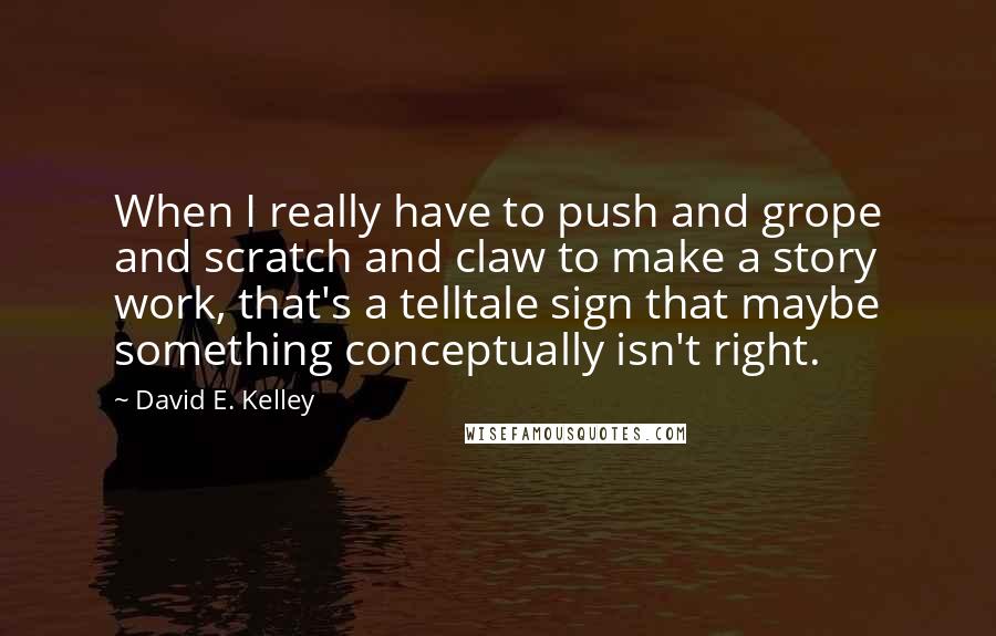 David E. Kelley Quotes: When I really have to push and grope and scratch and claw to make a story work, that's a telltale sign that maybe something conceptually isn't right.