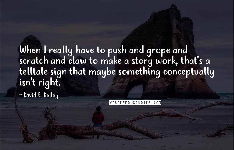 David E. Kelley Quotes: When I really have to push and grope and scratch and claw to make a story work, that's a telltale sign that maybe something conceptually isn't right.