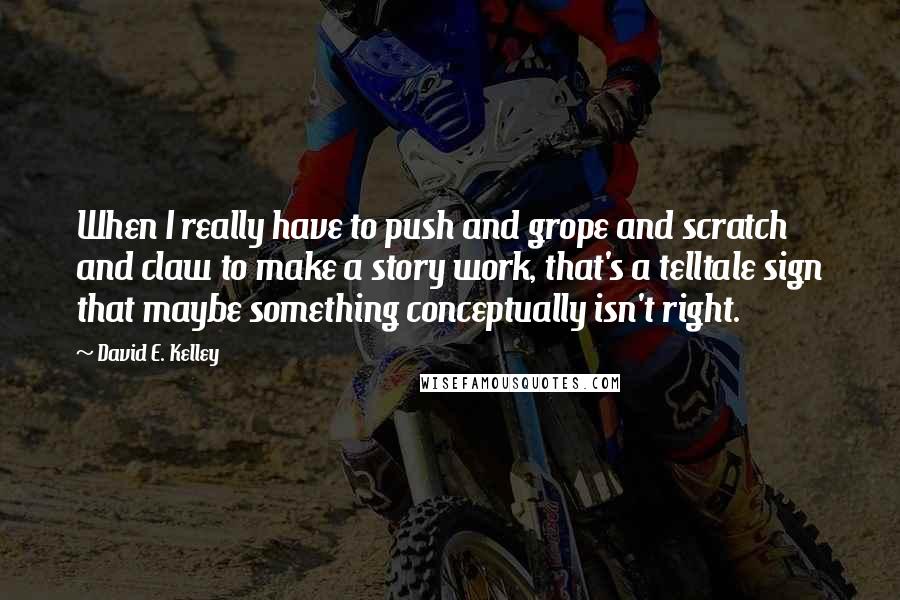 David E. Kelley Quotes: When I really have to push and grope and scratch and claw to make a story work, that's a telltale sign that maybe something conceptually isn't right.