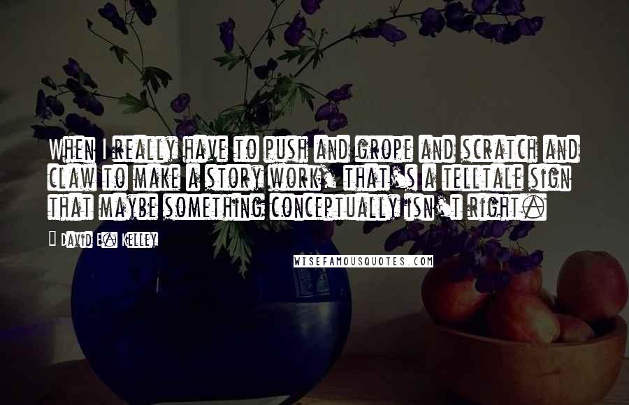 David E. Kelley Quotes: When I really have to push and grope and scratch and claw to make a story work, that's a telltale sign that maybe something conceptually isn't right.