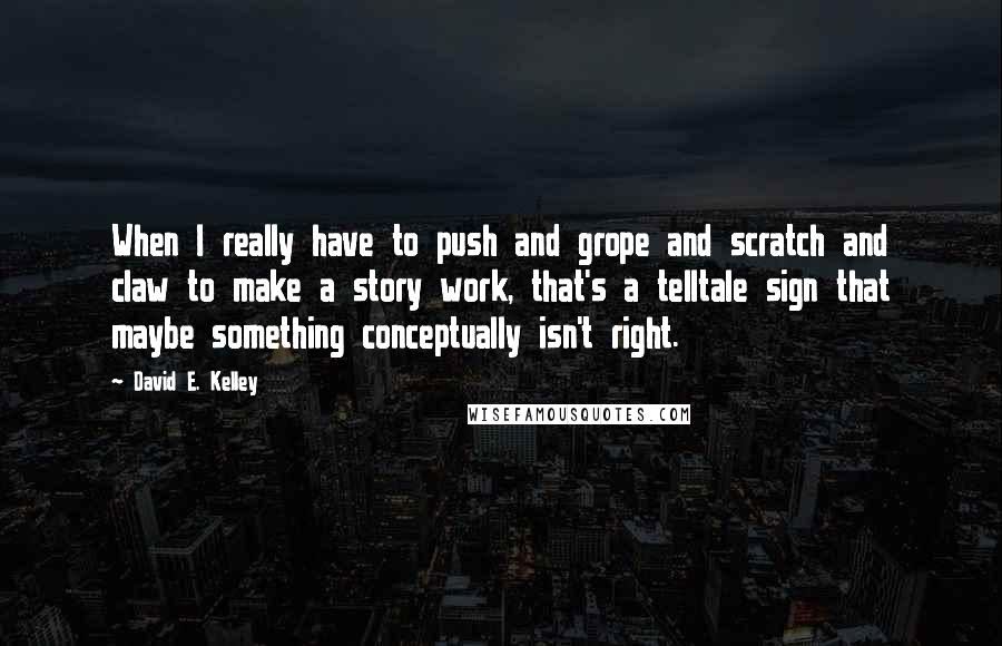 David E. Kelley Quotes: When I really have to push and grope and scratch and claw to make a story work, that's a telltale sign that maybe something conceptually isn't right.