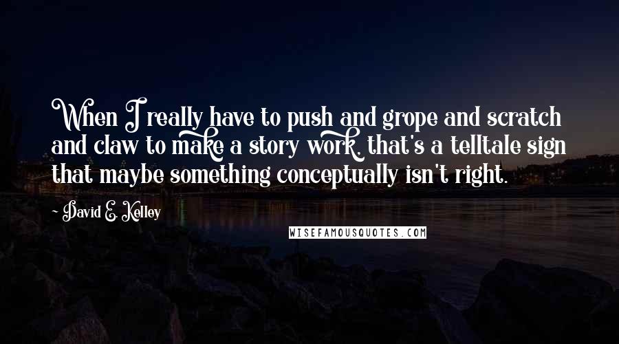 David E. Kelley Quotes: When I really have to push and grope and scratch and claw to make a story work, that's a telltale sign that maybe something conceptually isn't right.