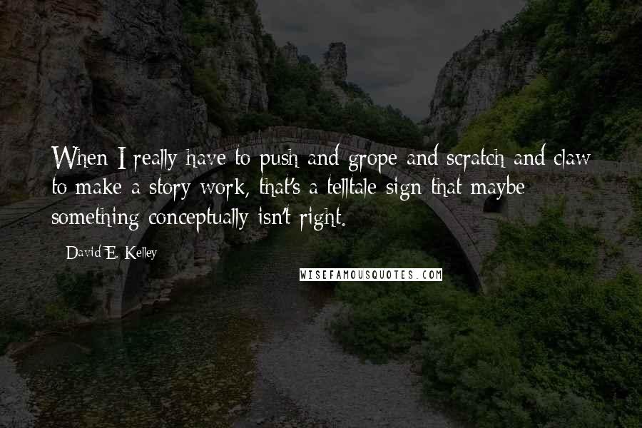 David E. Kelley Quotes: When I really have to push and grope and scratch and claw to make a story work, that's a telltale sign that maybe something conceptually isn't right.