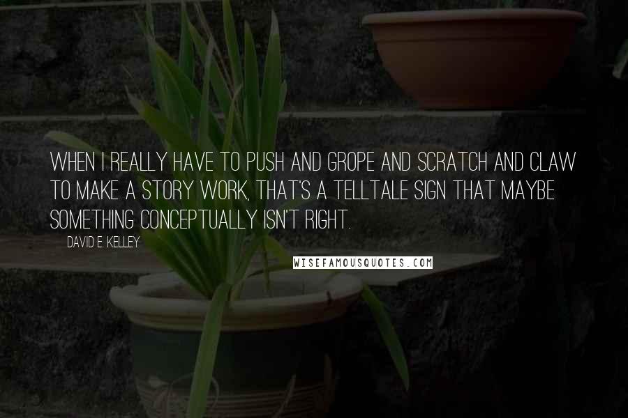 David E. Kelley Quotes: When I really have to push and grope and scratch and claw to make a story work, that's a telltale sign that maybe something conceptually isn't right.