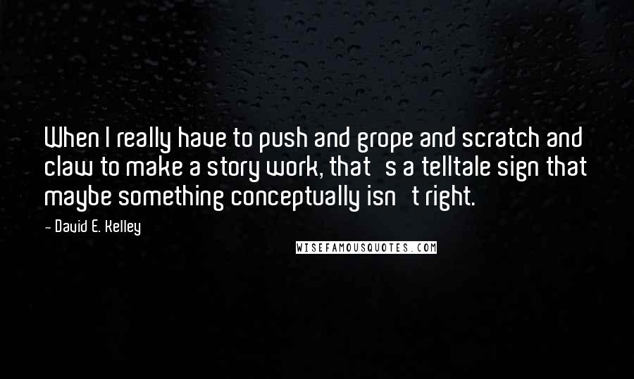 David E. Kelley Quotes: When I really have to push and grope and scratch and claw to make a story work, that's a telltale sign that maybe something conceptually isn't right.