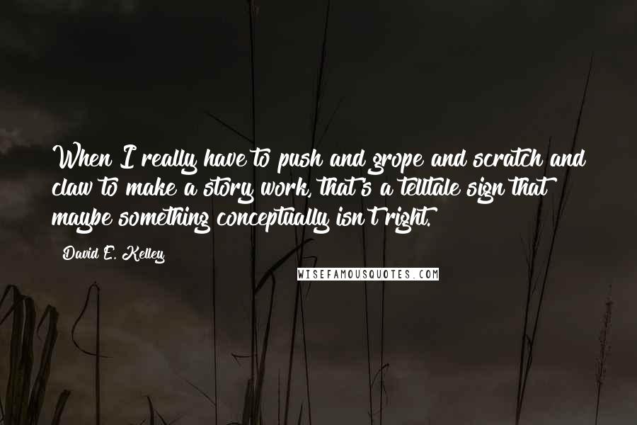 David E. Kelley Quotes: When I really have to push and grope and scratch and claw to make a story work, that's a telltale sign that maybe something conceptually isn't right.