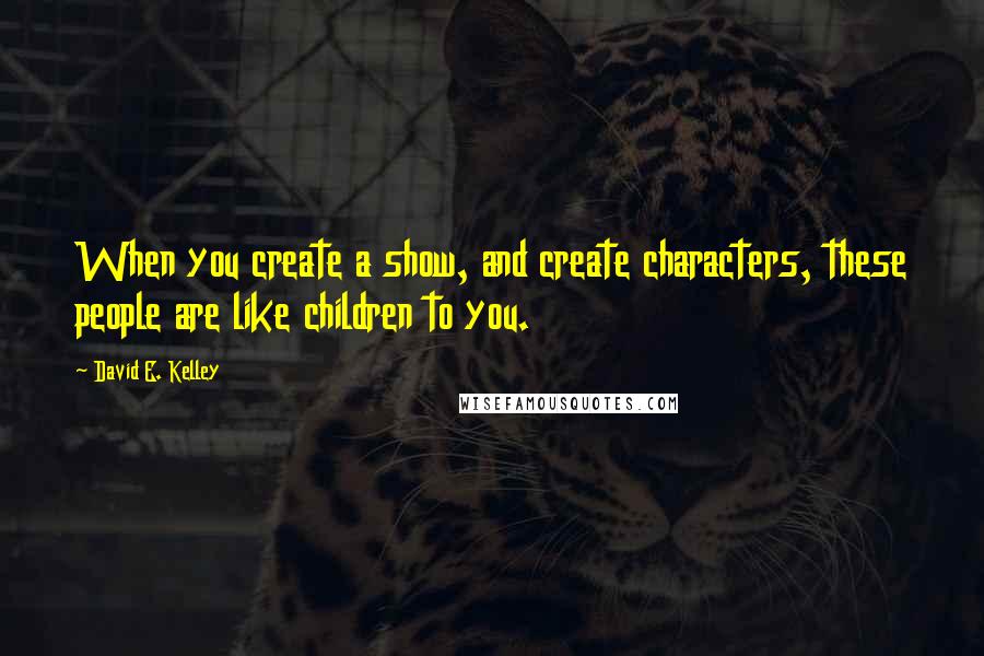 David E. Kelley Quotes: When you create a show, and create characters, these people are like children to you.