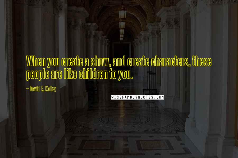 David E. Kelley Quotes: When you create a show, and create characters, these people are like children to you.