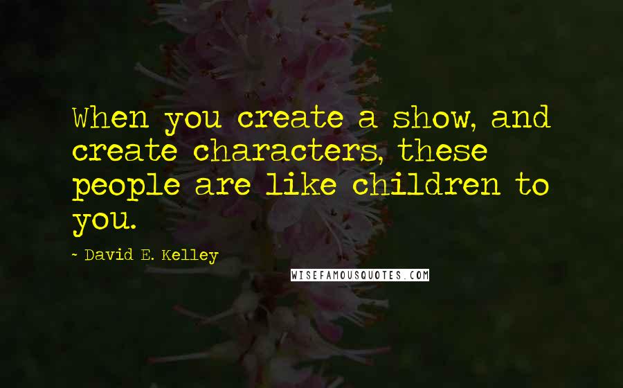 David E. Kelley Quotes: When you create a show, and create characters, these people are like children to you.