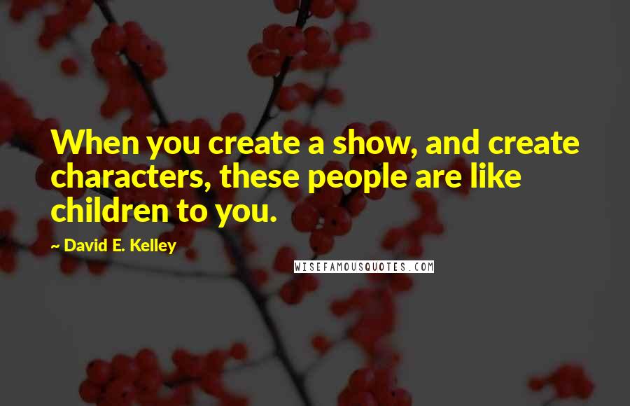 David E. Kelley Quotes: When you create a show, and create characters, these people are like children to you.