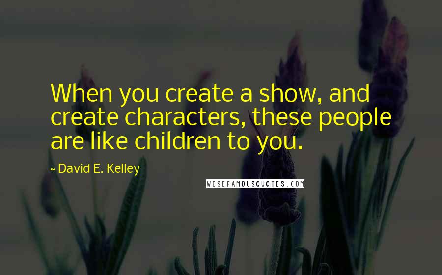 David E. Kelley Quotes: When you create a show, and create characters, these people are like children to you.