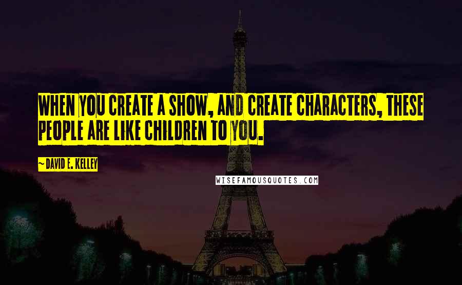 David E. Kelley Quotes: When you create a show, and create characters, these people are like children to you.