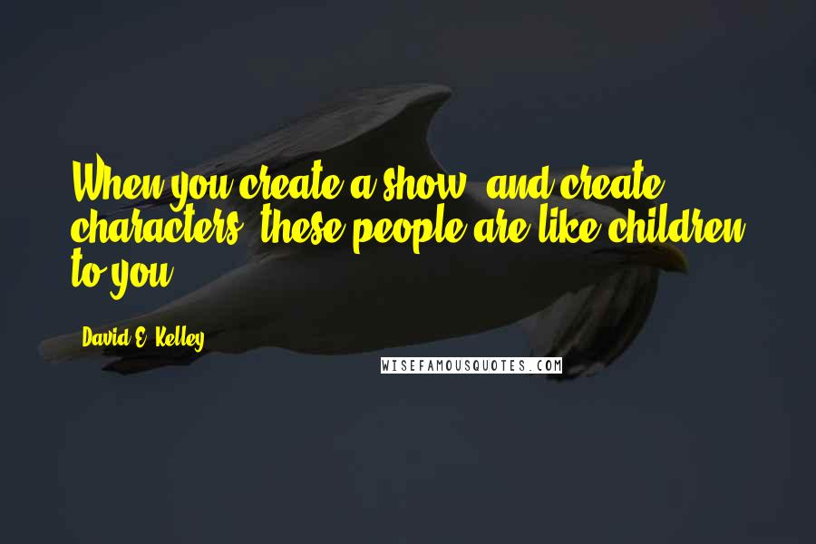 David E. Kelley Quotes: When you create a show, and create characters, these people are like children to you.