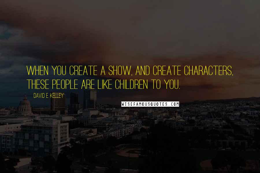 David E. Kelley Quotes: When you create a show, and create characters, these people are like children to you.