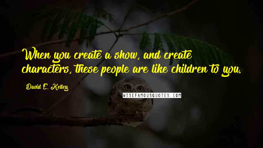 David E. Kelley Quotes: When you create a show, and create characters, these people are like children to you.