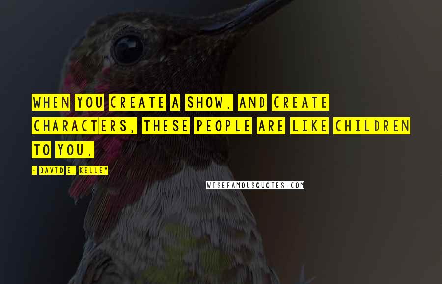 David E. Kelley Quotes: When you create a show, and create characters, these people are like children to you.