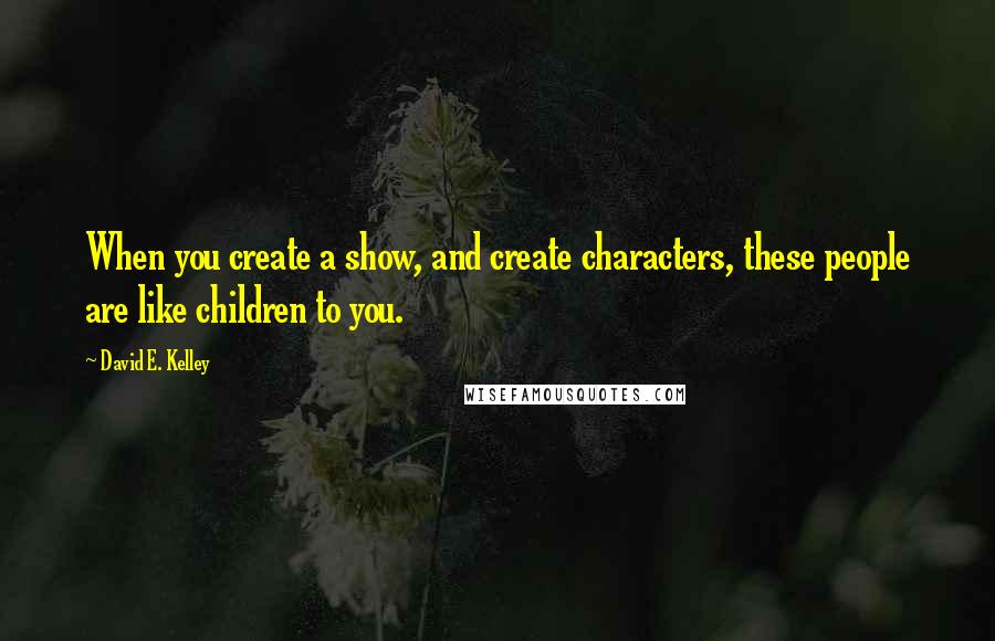 David E. Kelley Quotes: When you create a show, and create characters, these people are like children to you.