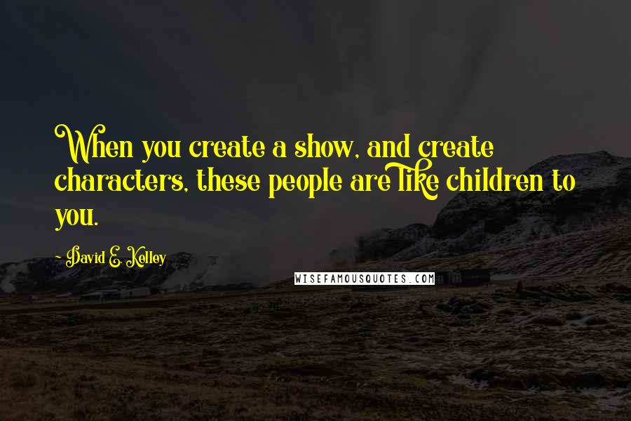 David E. Kelley Quotes: When you create a show, and create characters, these people are like children to you.