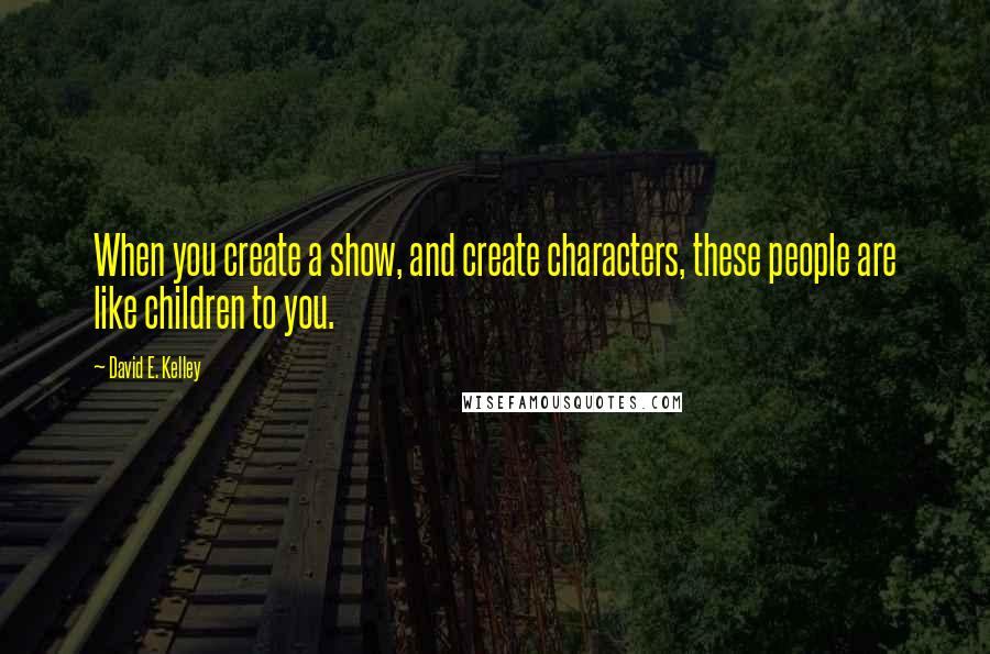 David E. Kelley Quotes: When you create a show, and create characters, these people are like children to you.