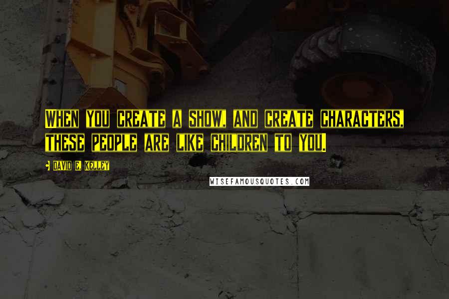 David E. Kelley Quotes: When you create a show, and create characters, these people are like children to you.