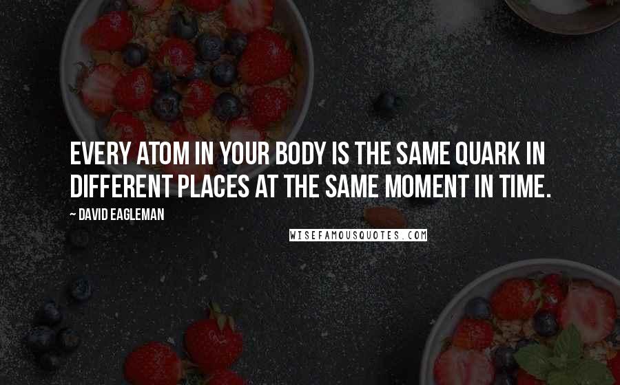 David Eagleman Quotes: Every atom in your body is the same quark in different places at the same moment in time.