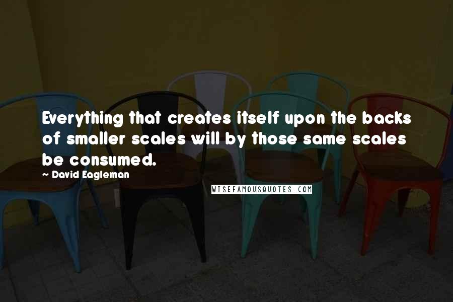 David Eagleman Quotes: Everything that creates itself upon the backs of smaller scales will by those same scales be consumed.