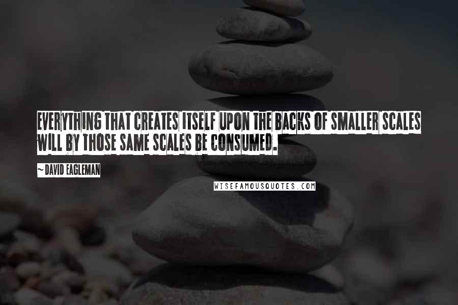 David Eagleman Quotes: Everything that creates itself upon the backs of smaller scales will by those same scales be consumed.