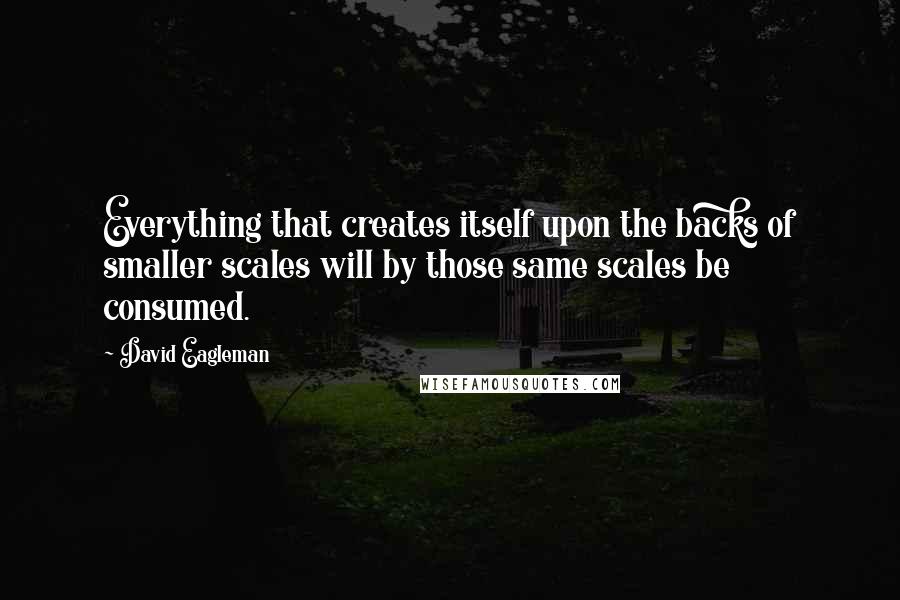 David Eagleman Quotes: Everything that creates itself upon the backs of smaller scales will by those same scales be consumed.