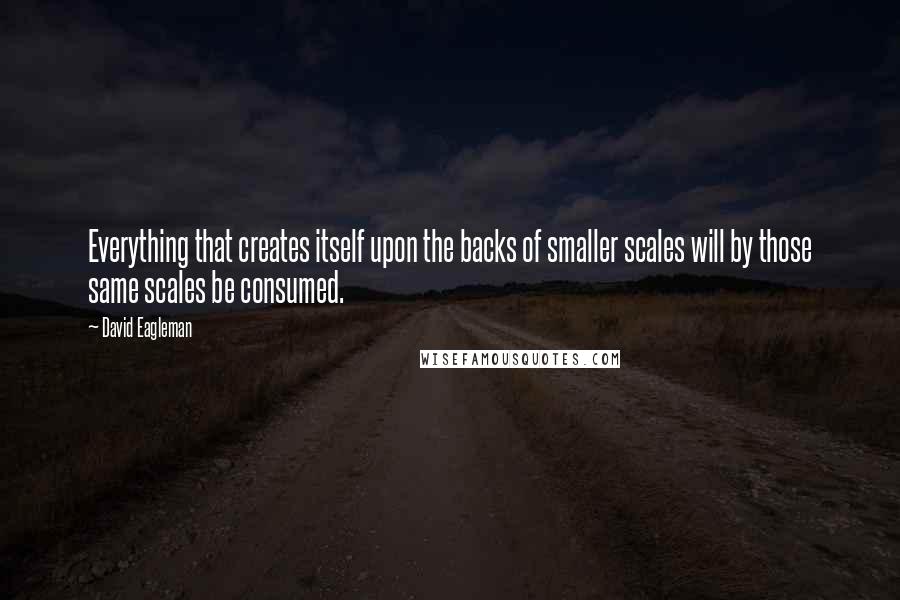 David Eagleman Quotes: Everything that creates itself upon the backs of smaller scales will by those same scales be consumed.