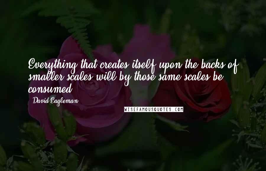 David Eagleman Quotes: Everything that creates itself upon the backs of smaller scales will by those same scales be consumed.