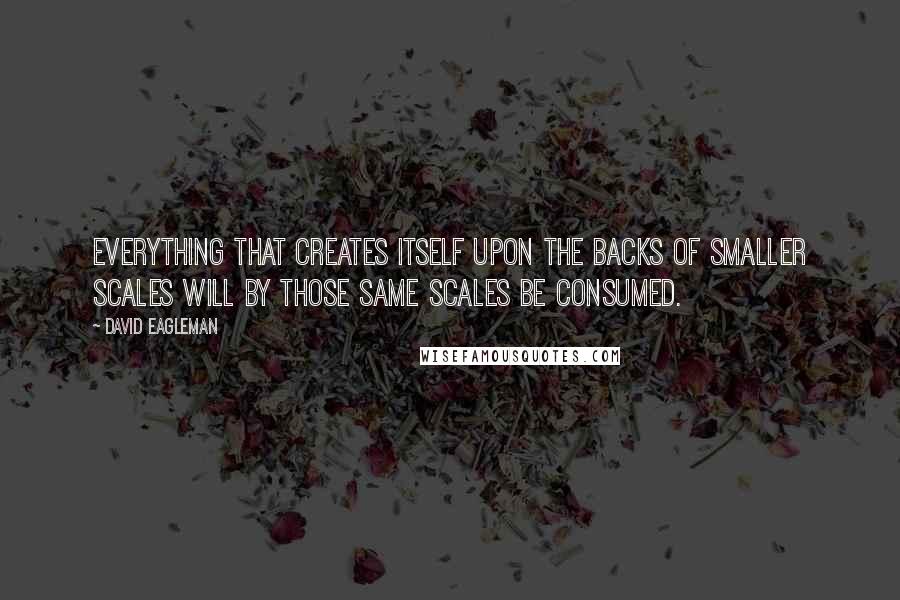 David Eagleman Quotes: Everything that creates itself upon the backs of smaller scales will by those same scales be consumed.