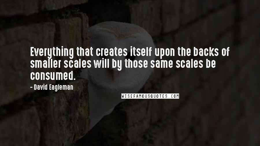 David Eagleman Quotes: Everything that creates itself upon the backs of smaller scales will by those same scales be consumed.