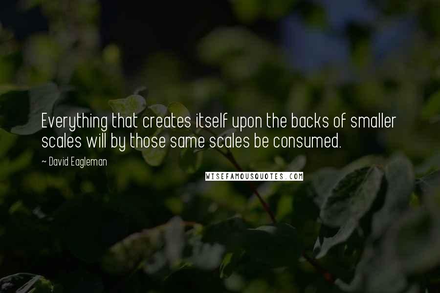 David Eagleman Quotes: Everything that creates itself upon the backs of smaller scales will by those same scales be consumed.