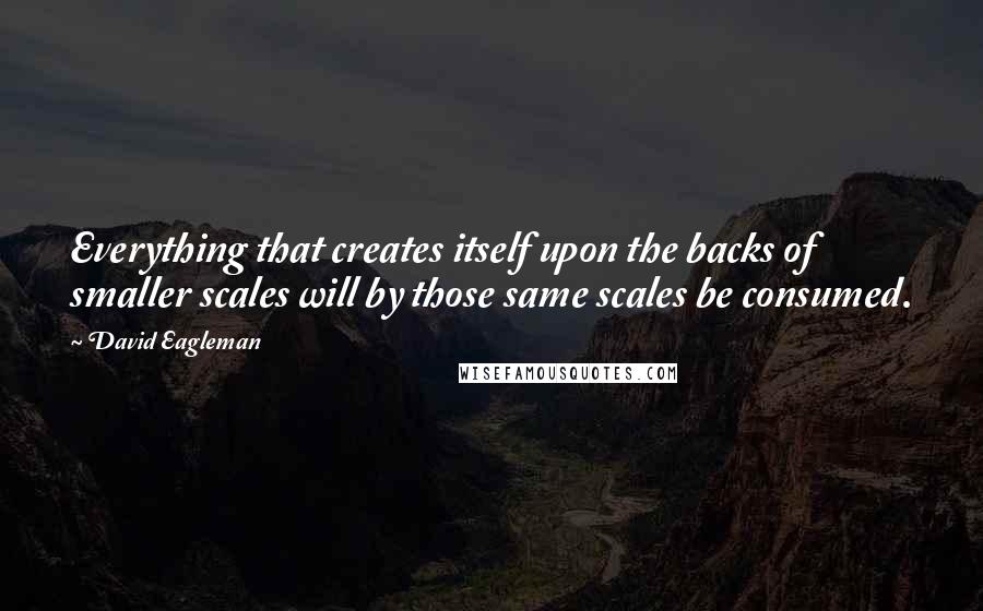 David Eagleman Quotes: Everything that creates itself upon the backs of smaller scales will by those same scales be consumed.