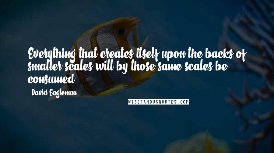 David Eagleman Quotes: Everything that creates itself upon the backs of smaller scales will by those same scales be consumed.