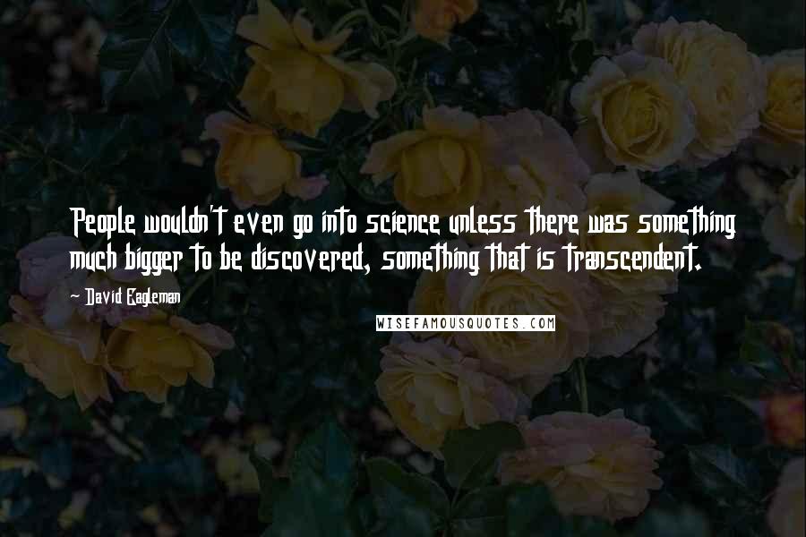 David Eagleman Quotes: People wouldn't even go into science unless there was something much bigger to be discovered, something that is transcendent.