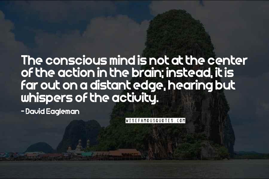 David Eagleman Quotes: The conscious mind is not at the center of the action in the brain; instead, it is far out on a distant edge, hearing but whispers of the activity.