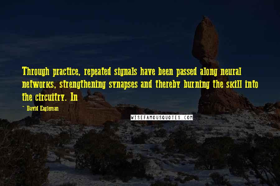 David Eagleman Quotes: Through practice, repeated signals have been passed along neural networks, strengthening synapses and thereby burning the skill into the circuitry. In