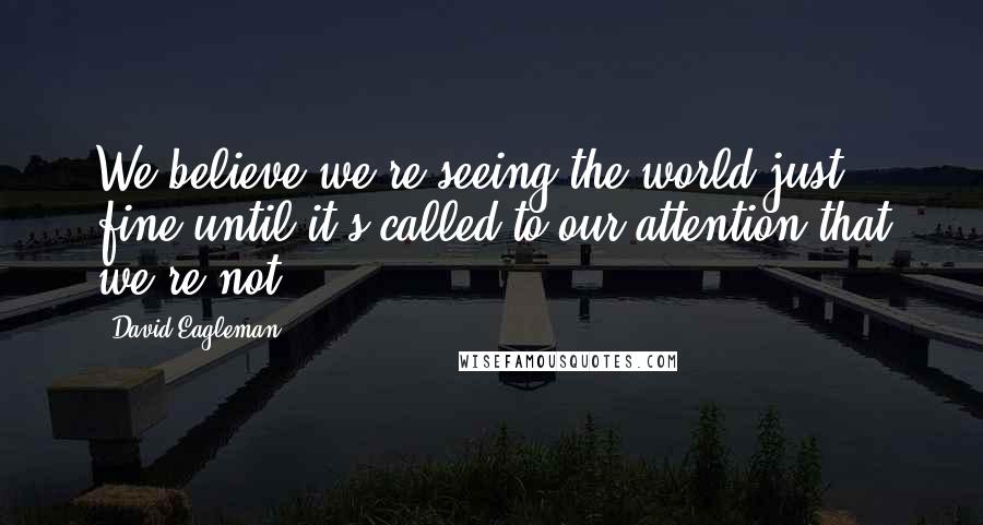 David Eagleman Quotes: We believe we're seeing the world just fine until it's called to our attention that we're not.