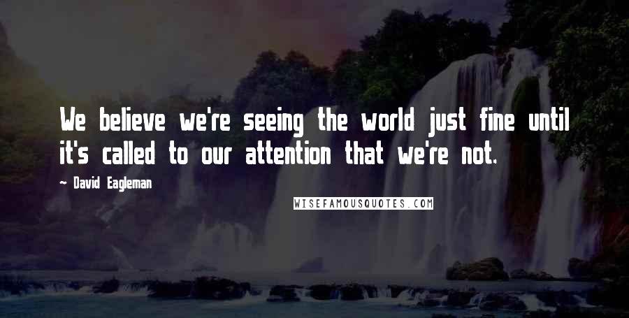 David Eagleman Quotes: We believe we're seeing the world just fine until it's called to our attention that we're not.