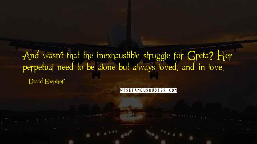 David Ebershoff Quotes: And wasn't that the inexhaustible struggle for Greta? Her perpetual need to be alone but always loved, and in love.