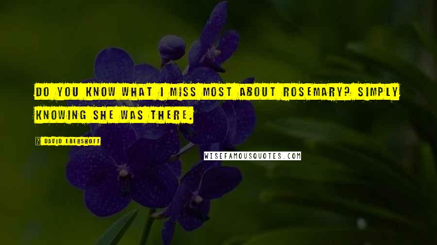 David Ebershoff Quotes: Do you know what I miss most about Rosemary? Simply knowing she was there.