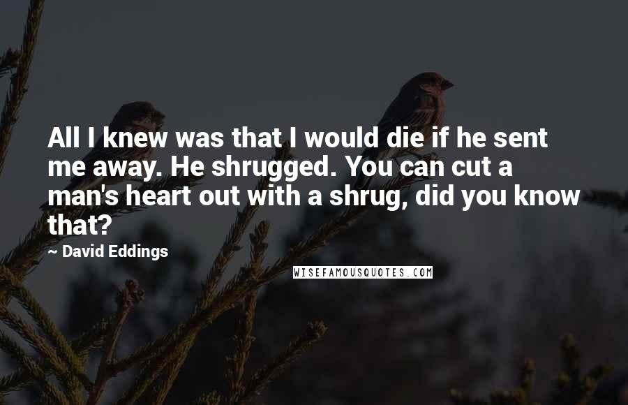 David Eddings Quotes: All I knew was that I would die if he sent me away. He shrugged. You can cut a man's heart out with a shrug, did you know that?