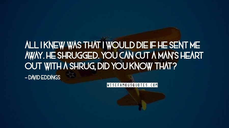 David Eddings Quotes: All I knew was that I would die if he sent me away. He shrugged. You can cut a man's heart out with a shrug, did you know that?