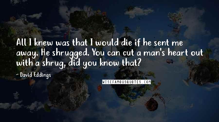 David Eddings Quotes: All I knew was that I would die if he sent me away. He shrugged. You can cut a man's heart out with a shrug, did you know that?