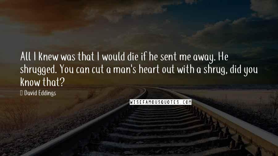 David Eddings Quotes: All I knew was that I would die if he sent me away. He shrugged. You can cut a man's heart out with a shrug, did you know that?