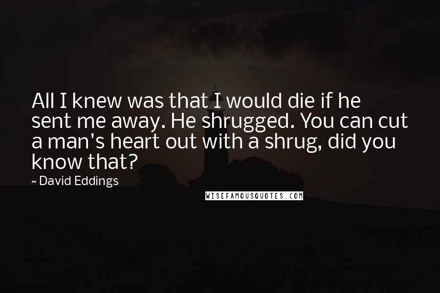 David Eddings Quotes: All I knew was that I would die if he sent me away. He shrugged. You can cut a man's heart out with a shrug, did you know that?