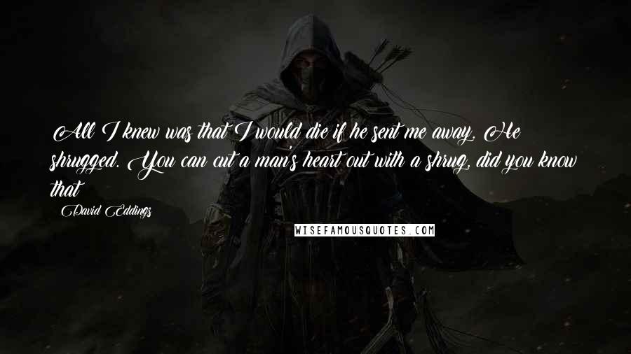 David Eddings Quotes: All I knew was that I would die if he sent me away. He shrugged. You can cut a man's heart out with a shrug, did you know that?