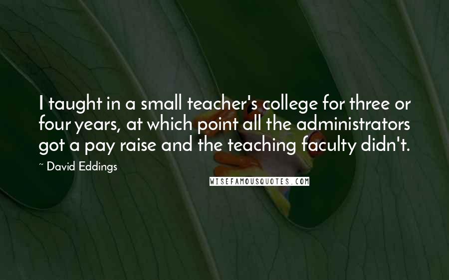 David Eddings Quotes: I taught in a small teacher's college for three or four years, at which point all the administrators got a pay raise and the teaching faculty didn't.
