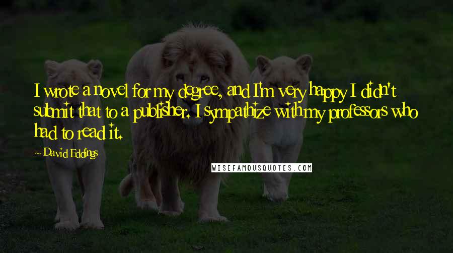 David Eddings Quotes: I wrote a novel for my degree, and I'm very happy I didn't submit that to a publisher. I sympathize with my professors who had to read it.